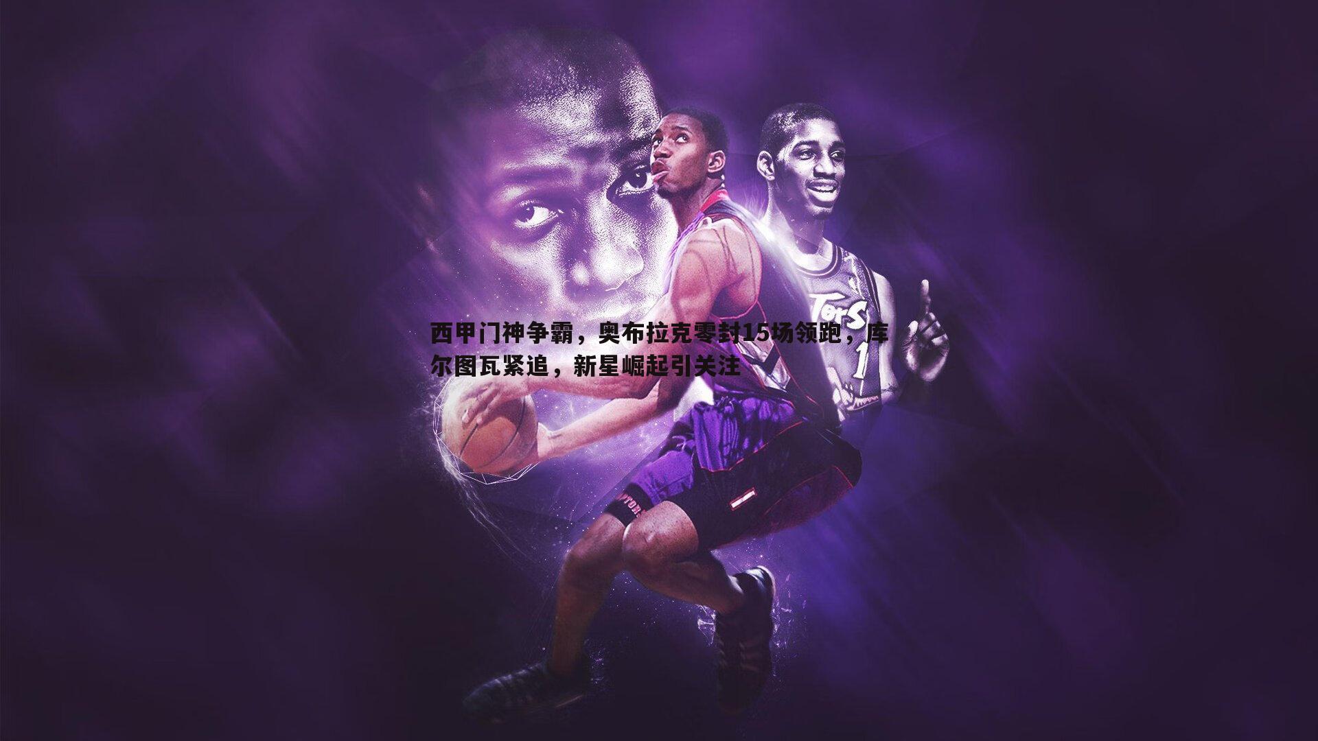 西甲门神争霸,奥布拉克零封15场领跑,库尔图瓦紧追,新星崛起引关注