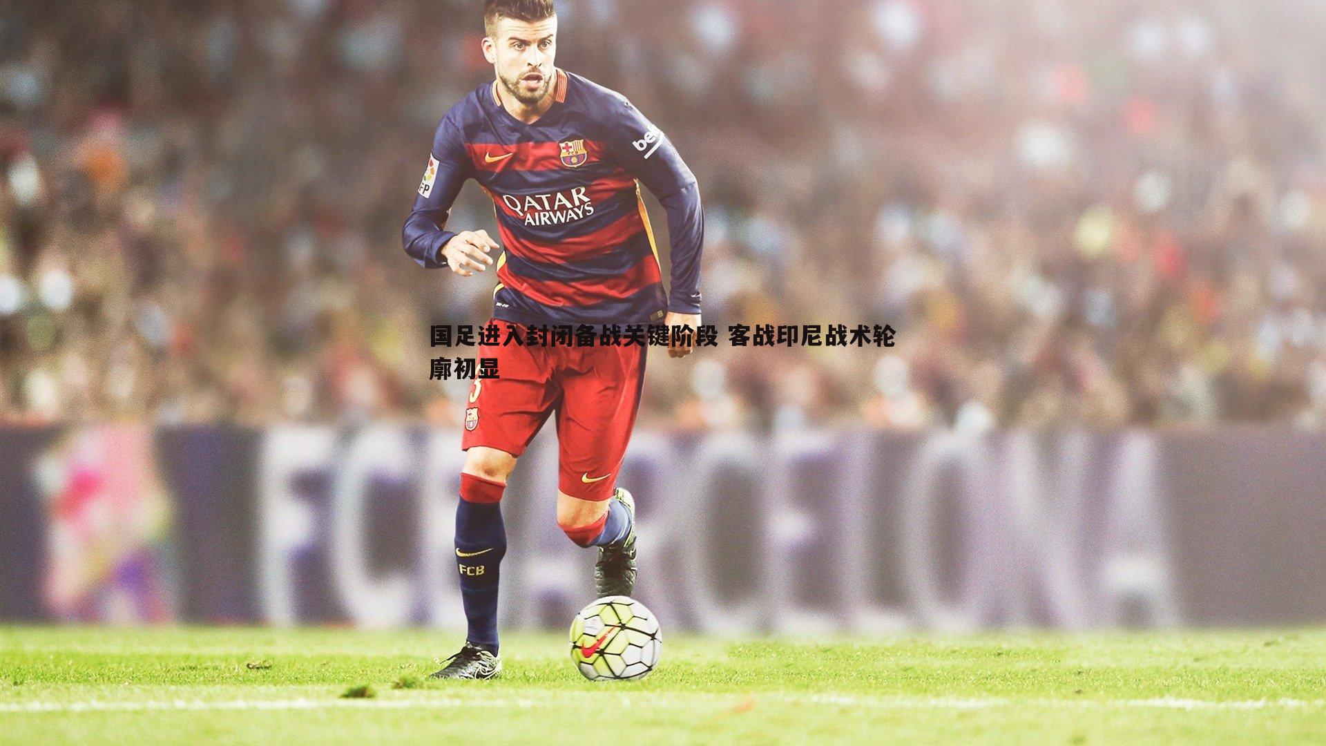 国足进入封闭备战关键阶段 客战印尼战术轮廓初显