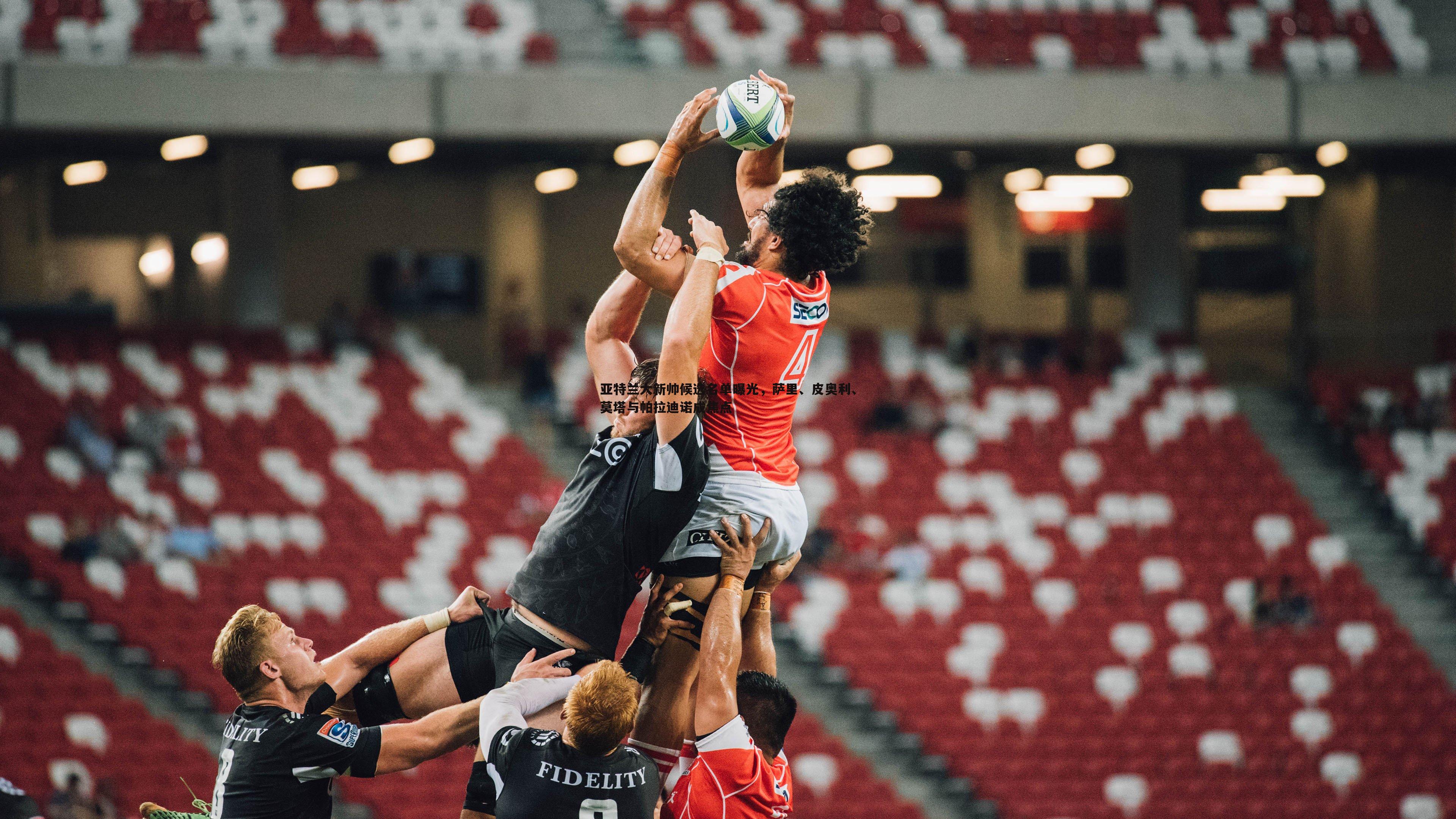 亚特兰大新帅候选名单曝光,萨里、皮奥利、莫塔与帕拉迪诺成焦点